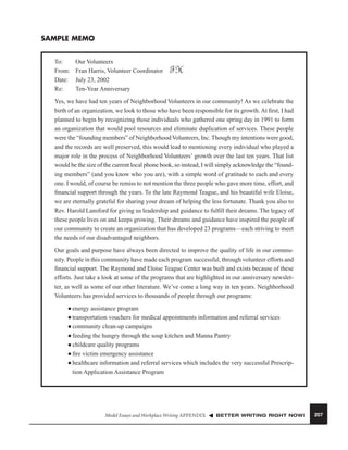 SAMPLE MEMO
To:
From:
Date:
Re:

Our Volunteers
Fran Harris, Volunteer Coordinator
July 23, 2002
Ten-Year Anniversary

FH

Yes, we have had ten years of Neighborhood Volunteers in our community! As we celebrate the
birth of an organization, we look to those who have been responsible for its growth. At ﬁrst, I had
planned to begin by recognizing those individuals who gathered one spring day in 1991 to form
an organization that would pool resources and eliminate duplication of services. These people
were the “founding members” of Neighborhood Volunteers, Inc. Though my intentions were good,
and the records are well preserved, this would lead to mentioning every individual who played a
major role in the process of Neighborhood Volunteers’ growth over the last ten years. That list
would be the size of the current local phone book, so instead, I will simply acknowledge the “founding members” (and you know who you are), with a simple word of gratitude to each and every
one. I would, of course be remiss to not mention the three people who gave more time, effort, and
ﬁnancial support through the years. To the late Raymond Teague, and his beautiful wife Eloise,
we are eternally grateful for sharing your dream of helping the less fortunate. Thank you also to
Rev. Harold Lansford for giving us leadership and guidance to fulﬁll their dreams. The legacy of
these people lives on and keeps growing. Their dreams and guidance have inspired the people of
our community to create an organization that has developed 23 programs—each striving to meet
the needs of our disadvantaged neighbors.
Our goals and purpose have always been directed to improve the quality of life in our community. People in this community have made each program successful, through volunteer efforts and
ﬁnancial support. The Raymond and Eloise Teague Center was built and exists because of these
efforts. Just take a look at some of the programs that are highlighted in our anniversary newsletter, as well as some of our other literature. We’ve come a long way in ten years. Neighborhood
Volunteers has provided services to thousands of people through our programs:
energy assistance program
■ transportation vouchers for medical appointments information and referral services
■ community clean-up campaigns
■ feeding the hungry through the soup kitchen and Manna Pantry
■ childcare quality programs
■ ﬁre victim emergency assistance
■ healthcare information and referral services which includes the very successful Prescription Application Assistance Program
■

Model Essays and Workplace Writing APPENDIX

BETTER WRITING RIGHT NOW!

207

 