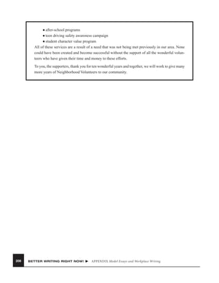 after-school programs
■ teen driving safety awareness campaign
■ student character value program
All of these services are a result of a need that was not being met previously in our area. None
could have been created and become successful without the support of all the wonderful volunteers who have given their time and money to these efforts.
■

To you, the supporters, thank you for ten wonderful years and together, we will work to give many
more years of Neighborhood Volunteers to our community.

208

BETTER WRITING RIGHT NOW!

APPENDIX Model Essays and Workplace Writing

 