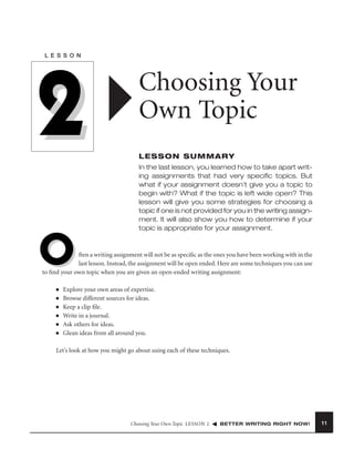L E S S O N

2

Choosing Your
Own Topic
LESSON SUMMARY
In the last lesson, you learned how to take apart writing assignments that had very speciﬁc topics. But
what if your assignment doesn’t give you a topic to
begin with? What if the topic is left wide open? This
lesson will give you some strategies for choosing a
topic if one is not provided for you in the writing assignment. It will also show you how to determine if your
topic is appropriate for your assignment.

O

ften a writing assignment will not be as speciﬁc as the ones you have been working with in the
last lesson. Instead, the assignment will be open ended. Here are some techniques you can use
to ﬁnd your own topic when you are given an open-ended writing assignment:
■
■
■
■
■
■

Explore your own areas of expertise.
Browse different sources for ideas.
Keep a clip ﬁle.
Write in a journal.
Ask others for ideas.
Glean ideas from all around you.

Let’s look at how you might go about using each of these techniques.

Choosing Your Own Topic LESSON 2

BETTER WRITING RIGHT NOW!

11

 