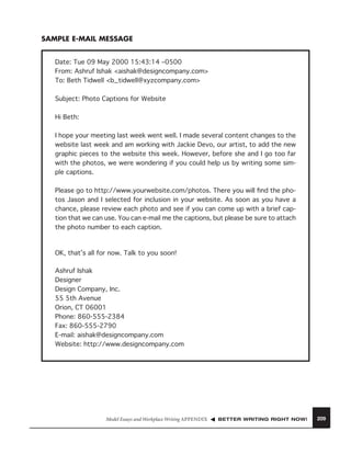 SAMPLE E-MAIL MESSAGE
Date: Tue 09 May 2000 15:43:14 –0500
From: Ashruf Ishak <aishak@designcompany.com>
To: Beth Tidwell <b_tidwell@xyzcompany.com>
Subject: Photo Captions for Website
Hi Beth:
I hope your meeting last week went well. I made several content changes to the
website last week and am working with Jackie Devo, our artist, to add the new
graphic pieces to the website this week. However, before she and I go too far
with the photos, we were wondering if you could help us by writing some simple captions.
Please go to http://www.yourwebsite.com/photos. There you will ﬁnd the photos Jason and I selected for inclusion in your website. As soon as you have a
chance, please review each photo and see if you can come up with a brief caption that we can use. You can e-mail me the captions, but please be sure to attach
the photo number to each caption.

OK, that’s all for now. Talk to you soon!
Ashruf Ishak
Designer
Design Company, Inc.
55 5th Avenue
Orion, CT 06001
Phone: 860-555-2384
Fax: 860-555-2790
E-mail: aishak@designcompany.com
Website: http://www.designcompany.com

Model Essays and Workplace Writing APPENDIX

BETTER WRITING RIGHT NOW!

209

 