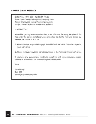 SAMPLE E-MAIL MESSAGE
Date: Mon, 1 Oct 2001 12:33:24 –0500
From: Sara Chang <schang@xyzcompany.com>
To: All Employees <group@xyzcompany.com>
Subject: New carpet installation this weekend
**ATTENTION**
We will be getting new carpet installed in our ofﬁce on Saturday, October 6. To
help with the carpet installation, you are asked to do the following things by
FRIDAY, OCTOBER 5, at 5 PM.
1. Please remove all your belongings and non-furniture items from the carpet in
your work area.
2. Please remove everything from the surfaces of the furniture in your work area.
If you have any questions or need help complying with these requests, please
call me at extension 555. Thanks for your cooperation!
Sara
Sara Chang
Ext. 555
Schang@xyzcompany.com

210

BETTER WRITING RIGHT NOW!

APPENDIX Model Essays and Workplace Writing

 