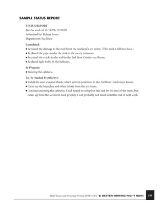SAMPLE STATUS REPORT
STATUS REPORT
For the week of 11/13/99–11/20/99
Submitted by: Robert Evans
Department: Facilities
Completed:
■ Repaired the damage to the roof from the weekend’s ice storm. (This took a full two days.)
■ Replaced the pipes under the sink in the men’s restroom.
■ Repaired the cracks in the wall in the 2nd ﬂoor Conference Room.
■ Replaced light bulbs in the hallways.
In Progress:
■ Painting the cafeteria
To Do (ranked by priority):
■ Install the new window blinds, which arrived yesterday, in the 3rd ﬂoor Conference Room.
■ Clean up the branches and other debris from the ice storm.
■ Continue painting the cafeteria. I had hoped to complete this task by the end of the week, but
clean-up from the ice storm took priority. I will probably not ﬁnish until the end of next week.

Model Essays and Workplace Writing APPENDIX

BETTER WRITING RIGHT NOW!

211

 