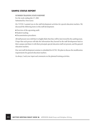 SAMPLE STATUS REPORT
SUMMER TRAINING STATUS REPORT
For the week ending July 27, 2001
Submitted by: Don Garza
On 7/27/01 I assisted you in the staff-development activities for special education teachers. We
discussed the following items in this staff development:
Overview of the upcoming audit
■ Student tracking
■ Documentation procedures
■

All staff present were told that it is highly likely that they will be interviewed by the auditing team.
I hope that each person will take the information they learned in the staff development back to
their campus and share it with their principal, special education staff not present, and the general
education teachers.
Our next staff development seminar is scheduled for 8/7/01. We plan to discuss the modiﬁcation
requirements for general education teachers.
As always, I seek your input and comments on the planned training activities.

212

BETTER WRITING RIGHT NOW!

APPENDIX Model Essays and Workplace Writing

 