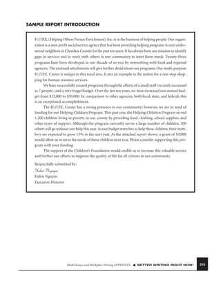 SAMPLE REPORT INTRODUCTION
H.O.P.E. (Helping Others Pursue Enrichment), Inc. is in the business of helping people. Our organization is a non-proﬁt social service agency that has been providing helping programs to our underserved neighbors in Cherokee County for the past ten years. It has always been our mission to identify
gaps in services and to work with others in our community to meet these needs. Twenty-three
programs have been developed in our decade of service by networking with local and regional
agencies. The enclosed attachments will give further detail about our programs. Our multi-purpose
H.O.P.E. Center is unique to this rural area. It sets an example to the nation for a one-stop shopping for human resource services.
We have successfully created programs through the efforts of a small staff (recently increased
to 7 people), and a very frugal budget. Over the last ten years, we have increased our annual budget from $12,000 to $50,000. In comparison to other agencies, both local, state, and federal, this
is an exceptional accomplishment.
The H.O.P.E. Center has a strong presence in our community; however, we are in need of
funding for our Helping Children Program. This past year, the Helping Children Program served
1,200 children living in poverty in our county by providing food, clothing, school supplies, and
other types of support. Although the program currently serves a large number of children, 500
others will go without our help this year. As our budget stretches to help these children, their numbers are expected to grow 15% in the next year. As the attached report shows, a grant of $3,000
would allow us to serve the needs of these children next year. Please consider supporting this program with your funding.
The support of the Children’s Foundation would enable us to increase this valuable service
and further our efforts to improve the quality of life for all citizens in our community.
Respectfully submitted by:

Helen Nguyen
Helen Nguyen
Executive Director

Model Essays and Workplace Writing APPENDIX

BETTER WRITING RIGHT NOW!

215

 