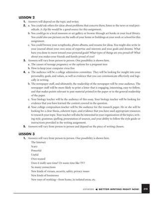 LESSON 2
1. Answers will depend on the topic and writer.
2. a. You could ask others for ideas about problems that concern them, listen to the news or read periodicals. A clip ﬁle would be a good source for this assignment.
b. You could go to a local museum or art gallery or browse through art books in your local library.
You could also use pictures on the walls of your home or buildings at your work or school for this
assignment.
c. You could browse your scrapbooks, photo albums, and resume for ideas. You might also write in
your journal about your own areas of expertise and interests and your goals and dreams. What
have you done to move toward your personal goals? What types of things are you proud of? What
about you makes your friends and family proud of you?
3. Answers will vary from person to person. One possibility is shown here.
a. The causes of teenage pregnancy or the options for a pregnant teen
b. How to keep your computer virus free
4. a. The audience will be a college admissions committee. They will be looking for insight into your
personality, goals, and values, as well as evidence that you can communicate effectively and logically in writing.
b. The newspaper staff, and ultimately, the readership of the newspaper will be your audience. The
newspaper staff will be more likely to print a letter that is engaging, interesting, easy-to-follow,
and that makes points relevant to past material printed in the paper or to the general readership
of the paper.
c. Your biology teacher will be the audience of this essay. Your biology teacher will be looking for
evidence that you have learned the content covered in the question.
d. Your college composition teacher will be the audience for the research paper. He or she will be
looking for a clear thesis, coherent topic, and evidence that you have used appropriate resources
to research your topic. Your teacher will also be interested in your organization of the topics, writing style, grammar, spelling, presentation of sources, and your ability to follow the style guide or
instructions provided in the writing assignment.
5. Answers will vary from person to person and depend on the piece of writing chosen.

LESSON 3
1. Answers will vary from person to person. One possibility is shown here.
The Internet
Scary
Powerful
Useful
Over-touted
Does it really save time? Or waste time like TV?
So many connections
New kinds of viruses, security, safety, privacy issues
New kinds of businesses
New ways of working—from home, in isolated areas, etc.

ANSWERS

BETTER WRITING RIGHT NOW!

219

 