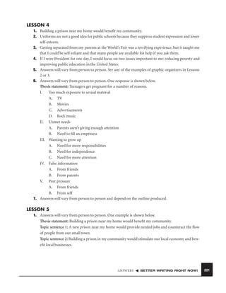 LESSON 4
1. Building a prison near my home would beneﬁt my community.
2. Uniforms are not a good idea for public schools because they suppress student expression and lower
self-esteem.
3. Getting separated from my parents at the World’s Fair was a terrifying experience, but it taught me
that I could be self-reliant and that many people are available for help if you ask them.
4. If I were President for one day, I would focus on two issues important to me: reducing poverty and
improving public education in the United States.
5. Answers will vary from person to person. See any of the examples of graphic organizers in Lessons
2 or 3.
6. Answers will vary from person to person. One response is shown below.
Thesis statement: Teenagers get pregnant for a number of reasons.
I.
Too much exposure to sexual material
A. TV
B. Movies
C. Advertisements
D. Rock music
II. Unmet needs
A. Parents aren’t giving enough attention
B. Need to ﬁll an emptiness
III. Wanting to grow up
A. Need for more responsibilities
B. Need for independence
C. Need for more attention
IV. False information
A. From friends
B. From parents
V. Peer pressure
A. From friends
B. From self
7. Answers will vary from person to person and depend on the outline produced.

LESSON 5
1. Answers will vary from person to person. One example is shown below.
Thesis statement: Building a prison near my home would beneﬁt my community.
Topic sentence 1: A new prison near my home would provide needed jobs and counteract the ﬂow
of people from our small town.
Topic sentence 2: Building a prison in my community would stimulate our local economy and beneﬁt local businesses.

ANSWERS

BETTER WRITING RIGHT NOW!

221

 