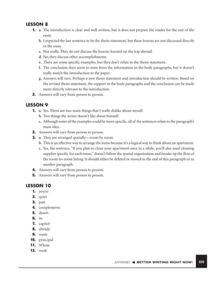 LESSON 8
1. a. The introduction is clear and well written, but it does not prepare the reader for the rest of the
essay.
b. I expected the last sentence to be the thesis statement, but these lessons are not discussed directly
in the essay.
c. Not really. They do not discuss the lessons learned on the trip abroad.
d. No, they discuss other accomplishments.
e. There are some speciﬁc examples, but they don’t relate to the thesis statement.
f. The conclusion does seem to stem from the information in the body paragraphs, but it doesn’t
really match the introduction to the paper.
g. Answers will vary. Perhaps a new thesis statement and introduction should be written. Based on
the revised thesis statement, the support in the body paragraphs and the conclusion can be made
more directly relevant to the introduction.
2. Answers will vary from person to person.

LESSON 9
1. a. Yes. There are two main things that I really dislike about myself.
b. Two things the writer doesn’t like about himself
c. Although some of the examples could be more speciﬁc, all of the sentences relate to the paragraph’s
main idea.
2. Answers will vary from person to person.
3. a. They are arranged spatially—room by room.
b. This is an effective way to arrange the items because it’s a logical way to think about an apartment.
c. Yes, the sentence, “If you plan to clean your apartment once in a while, you’ll also need cleaning
supplies speciﬁc for each room,” doesn’t follow the spatial organization and breaks up the ﬂow of
the room-to-room listing. It should either be deleted or moved to the end of this paragraph or to
another paragraph.
4. Answers will vary from person to person.
5. Answers will vary from person to person.

LESSON 10
1.
2.
3.
4.
5.
6.
7.
8.
9.
10.
11.
12.

you’re
quiet
past
complements
desert
its
capitol
already
waste
principal
Whose
weak
ANSWERS

BETTER WRITING RIGHT NOW!

223

 