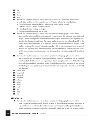 13.
14.
15.
16.
17.

18.

19.

20.
21.
22.
23.
24.
25.
26.
27.
28.
29.
30.

site
write
There
wear
Answers will vary from person to person. One way to correct each problem is shown below.
a. Look at the facilities in other countries, and you’ll see the U.S. has far better facilities.
b. Contributing time, money, and effort, John got the project off the ground.
c. My father isn’t sick—he’s as healthy as a horse.
d. I stayed up all night working on my paper.
e. Employees must be prepared and on time.
Answers will vary from person to person. One way to rewrite the paragraph is shown below.
A person who is interested in becoming a teacher—a profession that is in great need of talented
people—should investigate the elements required to be a good teacher before making a ﬁnal decision. On ﬁrst thought, it might seem that a good teacher is one who is very knowledgeable of the
subject matter: a master of what he or she wants to teach. However, others would disagree. Good
teachers are those who connect with students and are able to interest students in the process of
thinking and inquiring about the subject matter. Teaching is more than knowing the subject matter. It’s understanding where students are and dreaming about where they can go with the subject
matter.
Answers will vary from person to person. One way to rewrite the paragraph is shown below.
Several months ago, February 29, I had just watched the ending of a very funny movie. I reached
over, turned off the TV, and was just beginning to dream quite pleasantly when the familiar ring
of my telephone suddenly startled me awake. Groggily, I answered my telephone. It was my best
friend telling me he had just been given extra tickets to the Yankees game. He excitedly asked,“Would
you like to go?”
Fewer; than
emigrated
invented
accepted
inferred
adapt
affect
badly
lay
lying
Set

LESSON 11
1. Answers will vary from person to person. One way to rewrite the paragraph is shown below.
What a person accomplishes in life depends on what he thinks he can accomplish. Self-esteem is
a good indicator of one’s future. Low self-esteem can cripple a person. Although he might be qualiﬁed to accomplish a particular project, he will probably fail because he will give up more readily.
224

BETTER WRITING RIGHT NOW!

ANSWERS

 