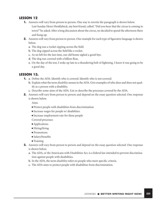 LESSON 12
1. Answers will vary from person to person. One way to rewrite the paragraph is shown below.
Last Sunday Henri Henklebeck, my best friend, called. “Did you hear that the circus is coming to
town?” he asked. After a long discussion about the circus, we decided to spend the afternoon there
and hung up.
2. Answers will vary from person to person. One example for each type of ﬁgurative language is shown
below.
a. The dog was a rocket zipping across the ﬁeld.
b. The dog zipped across the ﬁeld like a rocket.
c. As we left for the last time, our old home sighed a good-bye.
d. The dog was covered with a billion ﬂeas.
e. On the day of the test, I woke up late to a thundering bolt of lightning. I knew it was going to be
a good day.

LESSON 13.
1. a. Deﬁne the ADA. Identify who is covered. Identify who is not covered.
b. Explain what the term disability means in the ADA. Give examples of who does and does not qualify as a person with a disability.
c. Describe some aims of the ADA. List or describe the processes covered by the ADA.
2. Answers will vary from person to person and depend on the essay question selected. One response
is shown below.
Aims
■ Protect people with disabilities from discrimination
■ Increase wages for people w/ disabilities
■ Increase employment rate for these people
Covered processes
■ Applications
■ Hiring/ﬁring
■ Promotions
■ Salary/beneﬁts
■ Training
3. Answers will vary from person to person and depend on the essay question selected. One response
is shown below.
a. The ADA, or the Americans with Disabilities Act, is a federal law intended to prevent discrimination against people with disabilities.
b. In the ADA, the term disability refers to people who meet speciﬁc criteria.
c. The ADA aims to protect people with disabilities from discrimination.

ANSWERS

BETTER WRITING RIGHT NOW!

225

 