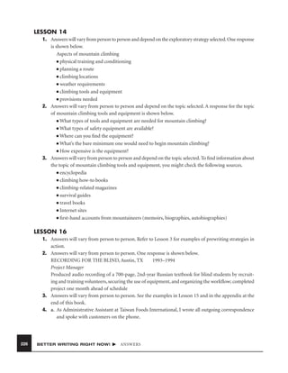 LESSON 14
1. Answers will vary from person to person and depend on the exploratory strategy selected. One response
is shown below.
Aspects of mountain climbing
■ physical training and conditioning
■ planning a route
■ climbing locations
■ weather requirements
■ climbing tools and equipment
■ provisions needed
2. Answers will vary from person to person and depend on the topic selected. A response for the topic
of mountain climbing tools and equipment is shown below.
■ What types of tools and equipment are needed for mountain climbing?
■ What types of safety equipment are available?
■ Where can you ﬁnd the equipment?
■ What’s the bare minimum one would need to begin mountain climbing?
■ How expensive is the equipment?
3. Answers will vary from person to person and depend on the topic selected. To ﬁnd information about
the topic of mountain climbing tools and equipment, you might check the following sources.
■ encyclopedia
■ climbing how-to books
■ climbing-related magazines
■ survival guides
■ travel books
■ Internet sites
■ ﬁrst-hand accounts from mountaineers (memoirs, biographies, autobiographies)

LESSON 16
1. Answers will vary from person to person. Refer to Lesson 3 for examples of prewriting strategies in
action.
2. Answers will vary from person to person. One response is shown below.
RECORDING FOR THE BLIND, Austin, TX
1993–1994
Project Manager
Produced audio recording of a 700-page, 2nd-year Russian textbook for blind students by recruiting and training volunteers, securing the use of equipment, and organizing the workﬂow; completed
project one month ahead of schedule
3. Answers will vary from person to person. See the examples in Lesson 15 and in the appendix at the
end of this book.
4. a. As Administrative Assistant at Taiwan Foods International, I wrote all outgoing correspondence
and spoke with customers on the phone.

226

BETTER WRITING RIGHT NOW!

ANSWERS

 