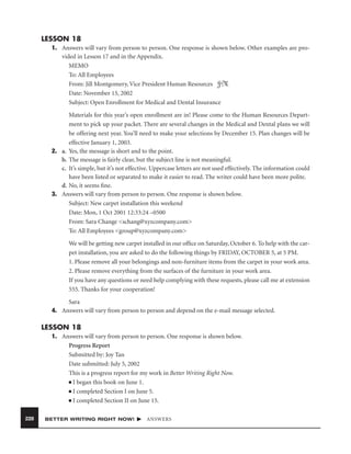 LESSON 18
1. Answers will vary from person to person. One response is shown below. Other examples are provided in Lesson 17 and in the Appendix.
MEMO
To: All Employees
From: Jill Montgomery, Vice President Human Resources JM
Date: November 15, 2002
Subject: Open Enrollment for Medical and Dental Insurance
Materials for this year’s open enrollment are in! Please come to the Human Resources Department to pick up your packet. There are several changes in the Medical and Dental plans we will
be offering next year. You’ll need to make your selections by December 15. Plan changes will be
effective January 1, 2003.
2. a. Yes, the message is short and to the point.
b. The message is fairly clear, but the subject line is not meaningful.
c. It’s simple, but it’s not effective. Uppercase letters are not used effectively. The information could
have been listed or separated to make it easier to read. The writer could have been more polite.
d. No, it seems ﬁne.
3. Answers will vary from person to person. One response is shown below.
Subject: New carpet installation this weekend
Date: Mon, 1 Oct 2001 12:33:24 –0500
From: Sara Change <schang@xyzcompany.com>
To: All Employees <group@xyzcompany.com>
We will be getting new carpet installed in our ofﬁce on Saturday, October 6. To help with the carpet installation, you are asked to do the following things by FRIDAY, OCTOBER 5, at 5 PM.
1. Please remove all your belongings and non-furniture items from the carpet in your work area.
2. Please remove everything from the surfaces of the furniture in your work area.
If you have any questions or need help complying with these requests, please call me at extension
555. Thanks for your cooperation!
Sara
4. Answers will vary from person to person and depend on the e-mail message selected.

LESSON 18
1. Answers will vary from person to person. One response is shown below.
Progress Report
Submitted by: Joy Tan
Date submitted: July 5, 2002
This is a progress report for my work in Better Writing Right Now.
■ I began this book on June 1.
■ I completed Section I on June 5.
■ I completed Section II on June 15.
228

BETTER WRITING RIGHT NOW!

ANSWERS

 