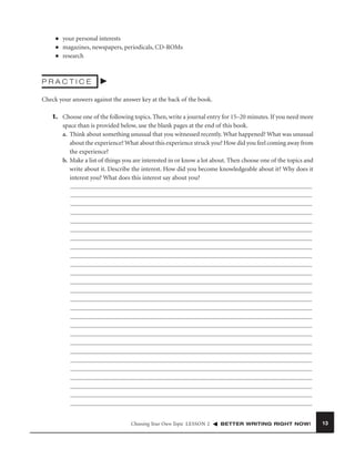 ■
■
■

your personal interests
magazines, newspapers, periodicals, CD-ROMs
research

PRACTICE
Check your answers against the answer key at the back of the book.
1. Choose one of the following topics. Then, write a journal entry for 15–20 minutes. If you need more
space than is provided below, use the blank pages at the end of this book.
a. Think about something unusual that you witnessed recently. What happened? What was unusual
about the experience? What about this experience struck you? How did you feel coming away from
the experience?
b. Make a list of things you are interested in or know a lot about. Then choose one of the topics and
write about it. Describe the interest. How did you become knowledgeable about it? Why does it
interest you? What does this interest say about you?

Choosing Your Own Topic LESSON 2

BETTER WRITING RIGHT NOW!

13

 