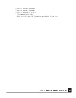 I completed Section III on June 20.
■ I completed Section IV on June 25.
■ I completed Lessons 15–18 on July 3.
■ I will complete Lesson 19 today.
■ I plan to browse the examples of writing in the Appendix over the next week.
■

ANSWERS

BETTER WRITING RIGHT NOW!

229

 