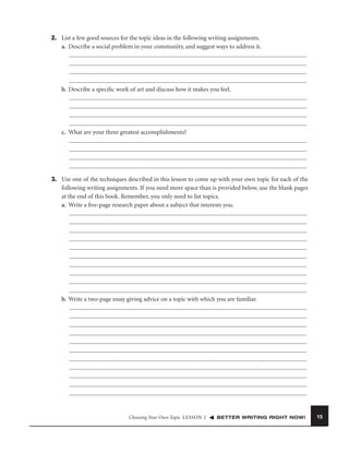 2. List a few good sources for the topic ideas in the following writing assignments.
a. Describe a social problem in your community, and suggest ways to address it.

b. Describe a speciﬁc work of art and discuss how it makes you feel.

c. What are your three greatest accomplishments?

3. Use one of the techniques described in this lesson to come up with your own topic for each of the
following writing assignments. If you need more space than is provided below, use the blank pages
at the end of this book. Remember, you only need to list topics.
a. Write a ﬁve-page research paper about a subject that interests you.

b. Write a two-page essay giving advice on a topic with which you are familiar.

Choosing Your Own Topic LESSON 2

BETTER WRITING RIGHT NOW!

15

 