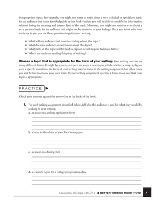 inappropriate topics. For example, you might not want to write about a very technical or specialized topic
for an audience that is not knowledgeable in that ﬁeld—unless you will be able to simplify the information
without losing the meaning and interest level of the topic. Moreover, you might not want to write about a
very personal topic for an audience that might not be sensitive to your feelings. Once you know who your
audience is, you can use these questions to guide your writing.
■
■
■
■

What will my audience ﬁnd most interesting about this topic?
What does my audience already know about this topic?
What parts of this topic will be hard to explain or will require technical terms?
Why is my audience reading this piece of writing?

Choose a topic that is appropriate for the form of your writing. Your writing can take on
many different forms. It might be a poem, a report, an essay, a newspaper article, a letter, a story, a play, or
even a speech. Sometimes the form of your writing may be stated in the writing assignment, but other times
you will be free to choose your own form. If your writing assignment speciﬁes a form, make sure that your
topic is appropriate.

PRACTICE
Check your answers against the answer key at the back of the book.
4. For each writing assignment described below, tell who the audience is and for what they would be
looking in your writing.
a. an essay on a college application form

b. a letter to the editor of your local newspaper

c. an essay on a biology test

d. a research paper for a college composition class

Choosing Your Own Topic LESSON 2

BETTER WRITING RIGHT NOW!

17

 