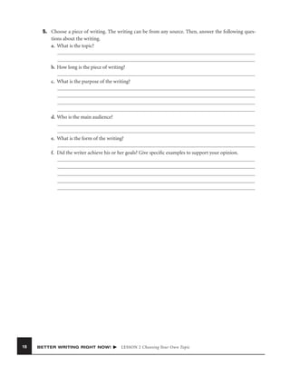 5. Choose a piece of writing. The writing can be from any source. Then, answer the following questions about the writing.
a. What is the topic?

b. How long is the piece of writing?
c. What is the purpose of the writing?

d. Who is the main audience?

e. What is the form of the writing?
f. Did the writer achieve his or her goals? Give speciﬁc examples to support your opinion.

18

BETTER WRITING RIGHT NOW!

LESSON 2 Choosing Your Own Topic

 