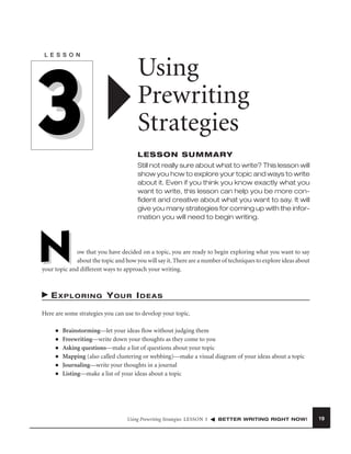 L E S S O N

3

Using
Prewriting
Strategies
LESSON SUMMARY
Still not really sure about what to write? This lesson will
show you how to explore your topic and ways to write
about it. Even if you think you know exactly what you
want to write, this lesson can help you be more conﬁdent and creative about what you want to say. It will
give you many strategies for coming up with the information you will need to begin writing.

N

ow that you have decided on a topic, you are ready to begin exploring what you want to say
about the topic and how you will say it. There are a number of techniques to explore ideas about
your topic and different ways to approach your writing.

EXPLORING YOUR IDEAS
Here are some strategies you can use to develop your topic.
■
■
■
■
■
■

Brainstorming—let your ideas ﬂow without judging them
Freewriting—write down your thoughts as they come to you
Asking questions—make a list of questions about your topic
Mapping (also called clustering or webbing)—make a visual diagram of your ideas about a topic
Journaling—write your thoughts in a journal
Listing—make a list of your ideas about a topic

Using Prewriting Strategies LESSON 3

BETTER WRITING RIGHT NOW!

19

 