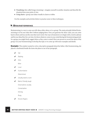 ■

■

Visualizing (also called image streaming)—imagine yourself in another situation and describe the
situation from your point of view
Using charts—group your ideas visually in charts or tables

Use the examples and activities below to practice some to these techniques.

BRAINSTORMING
Brainstorming is a way to come up with ideas either alone or in a group. The main principle behind brainstorming is to let your ideas ﬂow without judging them. First, you generate the ideas. Later, you can come
back to them and toss out the ones that won’t work. One way to brainstorm is to begin with a word or phrase
and let your ideas ﬂow for a set time. Jot down whatever comes to your mind during the brainstorming period.
In a group, you might freely suggest ideas as they come to mind. Elect one person to record the ideas of the
group. Use your brainstorming to develop the topic or to come up with more examples and details.
Example: This student wanted to write a descriptive paragraph about her father. After brainstorming, she
placed a checkmark beside the items she plans to use in her paragraph.
✔

Tall

✔

Balding

✔

Slim
Wise

✔

Loud

✔

Authoritative
Determined

✔

Usually wears a suit

✔

Warm, friendly laugh
Good advice usually
Conservative
Strong
Busy

✔

20

Drums ﬁngers

BETTER WRITING RIGHT NOW!

LESSON 3 Using Prewriting Strategies

 