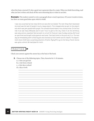 when they keep a journal. It’s also a good way to generate ideas for a topic. When you ﬁnish freewriting, read
what you have written and check off the most interesting facts or ideas to use later.
Example: This student wanted to write a paragraph about a travel experience. Of course it needs revision,
but there are many good ideas upon which to build.
I was very surprised by how many farms we saw when we landed. The next thing that impressed
me most was the lack of people in such a large airport. This changed when we got to the airport
exit which was jam-packed with people. The schedule board made a nice clicking noise. On the bus
ride in we saw many billboards and it took 1 hour to get to the city. Check in at the dormitory
was easy and we unpacked. Next we went on a hunt for food as it was Sunday evening. We found
an open kiosk and bought some peanuts and soda. Then back home to the dorm at 2 AM. The next
day we immediately went to Red Square and checked out the Kremlin and St. Basil’s. The department store GUM had a surprising selection of items. Paying $1 to go to the fancy French stores
was quite a shock. We had pizza for lunch.

PRACTICE
Check your answers against the answer key at the back of the book.
2. Choose one of the following topics. Then, freewrite for 5–10 minutes.
a. a time you got lost
b. a visit from a friend
c. a ﬁrst day at school
d. a day at work

22

BETTER WRITING RIGHT NOW!

LESSON 3 Using Prewriting Strategies

 