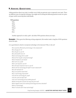 ASKING QUESTIONS
Asking questions about your topic is another way to help you generate ways to approach your topic. There
are different ways of using this technique. You might start by listing the following question words on a piece
of paper and by answering them individually.
WH-questions
Who
What
When
Where
Why
How
Another approach is to take a poll—ask others WH-questions about your topic.
Example: When given the following writing assignment, this student made a long list of WH-questions
about the topic.
Is it a good idea for schools to incorporate technology in the classroom? Why or why not?
Who would be affected by technology in the classroom?
Who will pay for it?
Who will get to use it?
Who will beneﬁt from it?
What technology will be used?
What will be taught using technology?
What limitations are there?
When will it be used?
When can teachers use it?
Who will teach teachers how to use it?
Where will the technology be kept? In each classroom?
Who will maintain it?
Why do students need this?
Why is technology important?
How will the technology be used?
How will costs be kept low?
How much technology are we talking about?
What’s wrong with schools the way they are now?
What happens when the existing technology becomes obsolete?
What is technology?
What if schools don’t have technology?
Using Prewriting Strategies LESSON 3

BETTER WRITING RIGHT NOW!

23

 