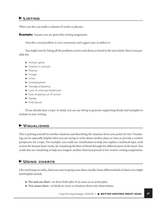 LISTING
When you list, you make a column of words or phrases.
Example: Assume you are given this writing assignment.
Describe a social problem in your community and suggest ways to address it.
You might start by listing all the problems you’ve read about or heard in the news lately. Here’s one possible list.
■
■
■
■
■
■
■
■
■
■
■

Animal rights
Violence in schools
Poverty
Hunger
Crime
Unemployment
Teenage pregnancy
Lack of universal healthcare
Kids dropping out of school
Gangs
Child abuse

If you already have a topic in mind, you can use listing to generate supporting details and examples to
include in your writing.

VISUALIZING
This is putting yourself in another situation and describing the situation from your point of view. Visualizing can be especially helpful when you are trying to write about another place or time or provide a creative
perspective for a topic. For example, you could use visualization to help you explain a technical topic, such
as how the human heart works, by visualizing the ﬂow of blood through the different parts of the heart. You
could also use visualizing to help you imagine another historical period or for creative writing assignments.

USING

CHARTS

Like word maps or webs, charts are ways to group your ideas visually. Some different kinds of charts you might
ﬁnd helpful include
■
■

Pro and con chart—to show both sides of an issue or an action plan
Five senses chart—to break an event or situation down into observations
Using Prewriting Strategies LESSON 3

BETTER WRITING RIGHT NOW!

27

 