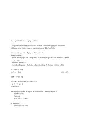 Copyright © 2001 LearningExpress, LLC.
All rights reserved under International and Pan-American Copyright Conventions.
Published in the United States by LearningExpress, LLC, New York.
Library of Congress Cataloging-in-Publication Data:
Galko, Francine.
Better writing right now : using words to your advantage / by Francine Galko.—1st ed.
p. cm.
ISBN 1-57685-402-7
1. English language—Rhetoric. 2. Report writing. 3. Business writing. I. Title.
PE1408 .G25 2002
808'.042—dc21
ISBN 1-57685-402-7
Printed in the United States of America
9 8 7 6 5 4 3 2 1
First Edition
For more information or to place an order, contact LearningExpress at:
900 Broadway
Suite 604
New York, NY 10003
Or visit us at:
www.learnatest.com

2001050784

 