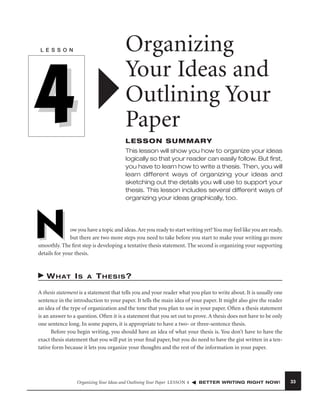 Organizing
Your Ideas and
Outlining Your
Paper

L E S S O N

4

LESSON SUMMARY
This lesson will show you how to organize your ideas
logically so that your reader can easily follow. But ﬁrst,
you have to learn how to write a thesis. Then, you will
learn different ways of organizing your ideas and
sketching out the details you will use to support your
thesis. This lesson includes several different ways of
organizing your ideas graphically, too.

N

ow you have a topic and ideas. Are you ready to start writing yet? You may feel like you are ready,
but there are two more steps you need to take before you start to make your writing go more
smoothly. The ﬁrst step is developing a tentative thesis statement. The second is organizing your supporting
details for your thesis.

W H AT I S

A

THESIS?

A thesis statement is a statement that tells you and your reader what you plan to write about. It is usually one
sentence in the introduction to your paper. It tells the main idea of your paper. It might also give the reader
an idea of the type of organization and the tone that you plan to use in your paper. Often a thesis statement
is an answer to a question. Often it is a statement that you set out to prove. A thesis does not have to be only
one sentence long. In some papers, it is appropriate to have a two- or three-sentence thesis.
Before you begin writing, you should have an idea of what your thesis is. You don’t have to have the
exact thesis statement that you will put in your ﬁnal paper, but you do need to have the gist written in a tentative form because it lets you organize your thoughts and the rest of the information in your paper.

Organizing Your Ideas and Outlining Your Paper LESSON 4

BETTER WRITING RIGHT NOW!

33

 