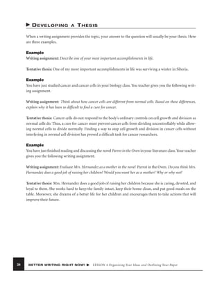 DEVELOPING

A

THESIS

When a writing assignment provides the topic, your answer to the question will usually be your thesis. Here
are three examples.
Example
Writing assignment: Describe one of your most important accomplishments in life.
Tentative thesis: One of my most important accomplishments in life was surviving a winter in Siberia.
Example
You have just studied cancer and cancer cells in your biology class. You teacher gives you the following writing assignment.
Writing assignment: Think about how cancer cells are different from normal cells. Based on these differences,
explain why it has been so difﬁcult to ﬁnd a cure for cancer.
Tentative thesis: Cancer cells do not respond to the body’s ordinary controls on cell growth and division as
normal cells do. Thus, a cure for cancer must prevent cancer cells from dividing uncontrollably while allowing normal cells to divide normally. Finding a way to stop cell growth and division in cancer cells without
interfering in normal cell division has proved a difﬁcult task for cancer researchers.
Example
You have just ﬁnished reading and discussing the novel Parrot in the Oven in your literature class. Your teacher
gives you the following writing assignment.
Writing assignment: Evaluate Mrs. Hernandez as a mother in the novel Parrot in the Oven. Do you think Mrs.
Hernandez does a good job of raising her children? Would you want her as a mother? Why or why not?
Tentative thesis: Mrs. Hernandez does a good job of raising her children because she is caring, devoted, and
loyal to them. She works hard to keep the family intact, keep their home clean, and put good meals on the
table. Moreover, she dreams of a better life for her children and encourages them to take actions that will
improve their future.

34

BETTER WRITING RIGHT NOW!

LESSON 4 Organizing Your Ideas and Outlining Your Paper

 