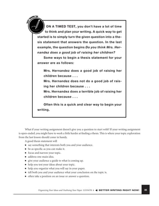 TEST
T

ING TIP
AK

I

ON A TIMED TEST, you don’t have a lot of time
to think and plan your writing. A quick way to get

started is to simply turn the given question into a thesis statement that answers the question. In the last
example, the question begins Do you think Mrs. Hernandez does a good job of raising her children?
Some ways to begin a thesis statement for your
answer are as follows:
Mrs. Hernandez does a good job of raising her
children because . . .
Mrs. Hernandez does not do a good job of raising her children because . . .
Mrs. Hernandez does a terrible job of raising her
children because . . .
Often this is a quick and clear way to begin your
writing.

What if your writing assignment doesn’t give you a question to start with? If your writing assignment
is open-ended, you might have to work a little harder at ﬁnding a thesis. This is where your topic exploration
from the last lesson should come in handy.
A good thesis statement will
■ say something that interests both you and your audience.
■ be as speciﬁc as you can make it.
■ focus and narrow your topic.
■ address one main idea.
■ give your audience a guide to what is coming up.
■ help you test your ideas about your topic.
■ help you organize what you will say in your paper.
■ tell both you and your audience what your conclusion on the topic is.
■ often take a position on an issue or answer a question.

Organizing Your Ideas and Outlining Your Paper LESSON 4

BETTER WRITING RIGHT NOW!

35

 