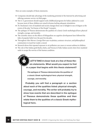 Here are some examples of thesis statements.
■

■

■

■

■

■

■

THIN
K

■

Companies should take advantage of the marketing potential of the Internet by advertising and
offering customer service via Web pages.
The U. S. government should support early childhood programs for babies addicted to crack
because most of these children are raised in homes lacking adequate stimulation.
Dr. Stockman’s view of mankind and society changes from one of delight to one of disgust as the
events of the play “An Enemy of the People” transpire.
The epilogue of Theseus demonstrates the qualities of a classic Greek mythological hero: physical
strength, courage, and morality.
The scientiﬁc stance on the effects of bilingualism on cognitive development have followed the
tides of popular belief over the past ﬁve decades.
Throughout Silas Marner, George Eliot uses vocabulary, sentence structure, and philosophical
commentary to teach her reader a moral.
Research shows that repeated exposure to air pollution can cause or worsen asthma in children.
The role of the Indian gods Rudra, Indra, and Varuna in Vedic Indian society show how mankind
seeks to escape the worries of the human condition.
OUT IT
AB

LET’S TAKE A closer look at a few of these thesis statements. What would you expect to find
in a paper that begins with this thesis statement?
The epilogue of Theseus demonstrates the qualities of
a classic Greek mythological hero: physical strength,
courage, and morality.

Probably you will find a paragraph or a section
about each of the qualities listed: physical strength,
courage, and morality. The writer will probably try to
show how events that are described in the epilogue
of Theseus demonstrate these qualities and then
relate them to the qualities of a classic Greek mythological hero.

36

BETTER WRITING RIGHT NOW!

LESSON 4 Organizing Your Ideas and Outlining Your Paper

 