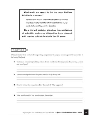 What would you expect to find in a paper that has
this thesis statement?
The scientific stance on the effects of bilingualism on
cognitive development have followed the tides of popular belief over the past five decades.

The writer will probably show how the conclusions
of scientific studies on bilingualism have changed
with popular opinion during the last 50 years.

PRACTICE
Write a tentative thesis for the following writing assignments. Check your answers against the answer key at
the back of the book.
1. Your state is considering building a prison close to your home. How do you feel about having a prison
near your home?

2. Are uniforms a good idea in the public schools? Why or why not?

3. Describe a time that you got lost. How did you feel? What happened?

4. What would you do if you were President for one day?

Organizing Your Ideas and Outlining Your Paper LESSON 4

BETTER WRITING RIGHT NOW!

37

 