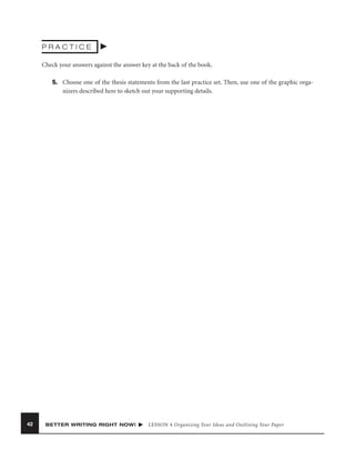 PRACTICE
Check your answers against the answer key at the back of the book.
5. Choose one of the thesis statements from the last practice set. Then, use one of the graphic organizers described here to sketch out your supporting details.

42

BETTER WRITING RIGHT NOW!

LESSON 4 Organizing Your Ideas and Outlining Your Paper

 