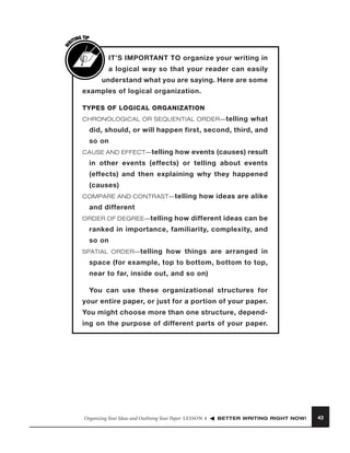 W

G TIP
TIN
RI

IT’S IMPORTANT TO organize your writing in
a logical way so that your reader can easily
understand what you are saying. Here are some
examples of logical organization.
TYPES OF LOGICAL ORGANIZATION
CHRONOLOGICAL OR SEQUENTIAL ORDER— telling

what

did, should, or will happen first, second, third, and
so on
CAUSE AND EFFECT— telling

how events (causes) result

in other events (effects) or telling about events
(effects) and then explaining why they happened
(causes)
COMPARE AND CONTRAST— telling

how ideas are alike

and different
ORDER OF DEGREE— telling

how different ideas can be

ranked in importance, familiarity, complexity, and
so on
SPATIAL ORDER— telling

how things are arranged in

space (for example, top to bottom, bottom to top,
near to far, inside out, and so on)
You can use these organizational structures for
your entire paper, or just for a portion of your paper.
You might choose more than one structure, depending on the purpose of different parts of your paper.

Organizing Your Ideas and Outlining Your Paper LESSON 4

BETTER WRITING RIGHT NOW!

43

 
