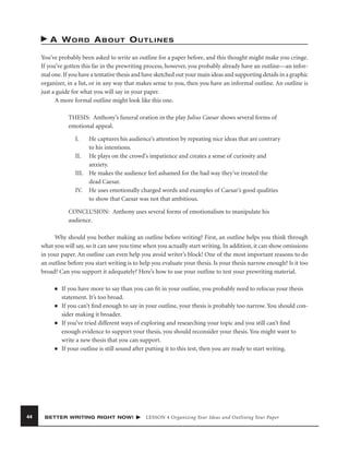 A WORD ABOUT OUTLINES
You’ve probably been asked to write an outline for a paper before, and this thought might make you cringe.
If you’ve gotten this far in the prewriting process, however, you probably already have an outline—an informal one. If you have a tentative thesis and have sketched out your main ideas and supporting details in a graphic
organizer, in a list, or in any way that makes sense to you, then you have an informal outline. An outline is
just a guide for what you will say in your paper.
A more formal outline might look like this one.
THESIS: Anthony’s funeral oration in the play Julius Caesar shows several forms of
emotional appeal.
I.

He captures his audience’s attention by repeating nice ideas that are contrary
to his intentions.
II. He plays on the crowd’s impatience and creates a sense of curiosity and
anxiety.
III. He makes the audience feel ashamed for the bad way they’ve treated the
dead Caesar.
IV. He uses emotionally charged words and examples of Caesar’s good qualities
to show that Caesar was not that ambitious.
CONCLUSION: Anthony uses several forms of emotionalism to manipulate his
audience.
Why should you bother making an outline before writing? First, an outline helps you think through
what you will say, so it can save you time when you actually start writing. In addition, it can show omissions
in your paper. An outline can even help you avoid writer’s block! One of the most important reasons to do
an outline before you start writing is to help you evaluate your thesis. Is your thesis narrow enough? Is it too
broad? Can you support it adequately? Here’s how to use your outline to test your prewriting material.
■

■

■

■

44

If you have more to say than you can ﬁt in your outline, you probably need to refocus your thesis
statement. It’s too broad.
If you can’t ﬁnd enough to say in your outline, your thesis is probably too narrow. You should consider making it broader.
If you’ve tried different ways of exploring and researching your topic and you still can’t ﬁnd
enough evidence to support your thesis, you should reconsider your thesis. You might want to
write a new thesis that you can support.
If your outline is still sound after putting it to this test, then you are ready to start writing.

BETTER WRITING RIGHT NOW!

LESSON 4 Organizing Your Ideas and Outlining Your Paper

 