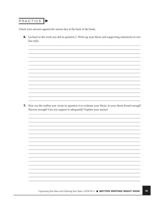 PRACTICE
Check your answers against the answer key at the back of the book.
6. Go back to the work you did in question 5. Write up your thesis and supporting statements in outline style.

7. Now use the outline you wrote in question 6 to evaluate your thesis. Is your thesis broad enough?
Narrow enough? Can you support it adequately? Explain your answer.

Organizing Your Ideas and Outlining Your Paper LESSON 4

BETTER WRITING RIGHT NOW!

45

 