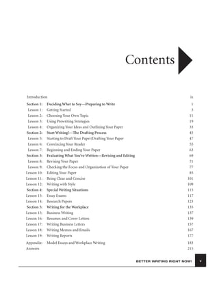 Contents
Introduction

ix

Section 1:
Lesson 1:
Lesson 2:
Lesson 3:
Lesson 4:
Section 2:
Lesson 5:
Lesson 6:
Lesson 7:
Section 3:
Lesson 8:
Lesson 9:
Lesson 10:
Lesson 11:
Lesson 12:
Section 4:
Lesson 13:
Lesson 14:
Section 5:
Lesson 15:
Lesson 16:
Lesson 17:
Lesson 18:
Lesson 19:

Deciding What to Say—Preparing to Write
Getting Started
Choosing Your Own Topic
Using Prewriting Strategies
Organizing Your Ideas and Outlining Your Paper
Start Writing!—The Drafting Process
Starting to Draft Your Paper/Drafting Your Paper
Convincing Your Reader
Beginning and Ending Your Paper
Evaluating What You’ve Written—Revising and Editing
Revising Your Paper
Checking the Focus and Organization of Your Paper
Editing Your Paper
Being Clear and Concise
Writing with Style
Special Writing Situations
Essay Exams
Research Papers
Writing for the Workplace
Business Writing
Resumes and Cover Letters
Writing Business Letters
Writing Memos and Emails
Writing Reports

1
3
11
19
33
45
47
55
63
69
71
77
85
101
109
115
117
123
135
137
139
157
167
177

Appendix:
Answers

Model Essays and Workplace Writing

183
215
BETTER WRITING RIGHT NOW!

v

 