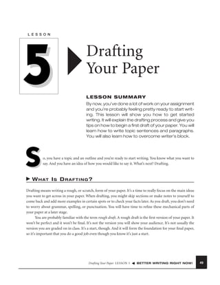 L E S S O N

5

Drafting
Your Paper
LESSON SUMMARY
By now, you’ve done a lot of work on your assignment
and you’re probably feeling pretty ready to start writing. This lesson will show you how to get started
writing. It will explain the drafting process and give you
tips on how to begin a ﬁrst draft of your paper. You will
learn how to write topic sentences and paragraphs.
You will also learn how to overcome writer’s block.

S

o, you have a topic and an outline and you’re ready to start writing. You know what you want to
say. And you have an idea of how you would like to say it. What’s next? Drafting.

W H AT I S D R A F T I N G ?
Drafting means writing a rough, or scratch, form of your paper. It’s a time to really focus on the main ideas
you want to get across in your paper. When drafting, you might skip sections or make notes to yourself to
come back and add more examples in certain spots or to check your facts later. As you draft, you don’t need
to worry about grammar, spelling, or punctuation. You will have time to reﬁne these mechanical parts of
your paper at a later stage.
You are probably familiar with the term rough draft. A rough draft is the ﬁrst version of your paper. It
won’t be perfect and it won’t be ﬁnal. It’s not the version you will show your audience. It’s not usually the
version you are graded on in class. It’s a start, though. And it will form the foundation for your ﬁnal paper,
so it’s important that you do a good job even though you know it’s just a start.

Drafting Your Paper LESSON 5

BETTER WRITING RIGHT NOW!

49

 