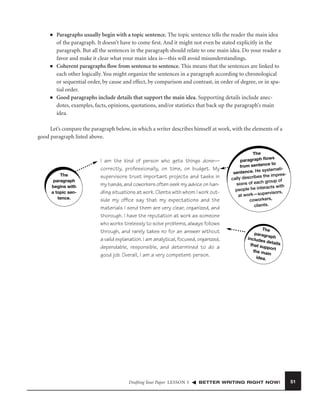 ■

■

■

Paragraphs usually begin with a topic sentence. The topic sentence tells the reader the main idea
of the paragraph. It doesn’t have to come ﬁrst. And it might not even be stated explicitly in the
paragraph. But all the sentences in the paragraph should relate to one main idea. Do your reader a
favor and make it clear what your main idea is—this will avoid misunderstandings.
Coherent paragraphs ﬂow from sentence to sentence. This means that the sentences are linked to
each other logically. You might organize the sentences in a paragraph according to chronological
or sequential order, by cause and effect, by comparison and contrast, in order of degree, or in spatial order.
Good paragraphs include details that support the main idea. Supporting details include anecdotes, examples, facts, opinions, quotations, and/or statistics that back up the paragraph’s main
idea.

Let’s compare the paragraph below, in which a writer describes himself at work, with the elements of a
good paragraph listed above.

The
paragraph
begins with
a topic sentence.

I am the kind of person who gets things done—
correctly, professionally, on time, on budget. My
supervisors trust important projects and tasks in
my hands, and coworkers often seek my advice on handling situations at work. Clients with whom I work outside my ofﬁce say that my expectations and the
materials I send them are very clear, organized, and
thorough. I have the reputation at work as someone
who works tirelessly to solve problems, always follows
through, and rarely takes no for an answer without
a valid explanation. I am analytical, focused, organized,
dependable, responsible, and determined to do a
good job. Overall, I am a very competent person.

Drafting Your Paper LESSON 5

The
ws
paragraph ﬂo
sentence to
from
systematisentence. He
es the impres
cally describ
group of
sions of each
ith
he interacts w
people
rvisors,
at work—supe
coworkers,
clients.

The
paragr
aph
includ
es det
ails
that su
pport
the ma
in
idea.

BETTER WRITING RIGHT NOW!

51

 
