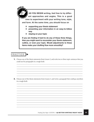 W

G TIP
TIN
RI

AS YOU BEGIN writing, feel free to try different approaches and angles. This is a good
time to experiment with your writing tone, style,
and form. At the same time, you should focus on
➧
➧
➧

supporting your thesis statement
presenting your information in an easy-to-follow
way
staying on your topic

If you are ﬁnding it hard to do any of these three things,
then you might want to reconsider your thesis statement,
outline, or even your topic. Would adjustments to these
items make your drafting ﬂow more smoothly?

PRACTICE
1. Choose one of the thesis statements from Lesson 3, and write two or three topic sentences that you
could use for paragraphs in a rough draft.

2. Choose one of the thesis statements from Lesson 3, and write a paragraph that could go anywhere
in a rough draft.

Drafting Your Paper LESSON 5

BETTER WRITING RIGHT NOW!

53

 