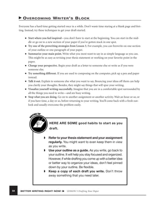 OVERCOMING WRITER’S BLOCK
Everyone has a hard time getting started once in a while. Don’t waste time staring at a blank page and fretting. Instead, try these techniques to get your draft started.
■

■

■

■

■

■

■

W

■

Start where you feel inspired—you don’t have to start at the beginning. You can start in the middle or go on to a new section of your paper if you’ve gotten stuck in one spot.
Try one of the prewriting strategies from Lesson 3. For example, you can freewrite on one section
of your outline or one paragraph of your paper.
Summarize your main point. Write what you most want to say in as simple language as you can.
This might be as easy as revising your thesis statement or working on your favorite point in the
paper.
Change your perspective. Begin your draft as a letter to someone else or write as if you were
someone else.
Try something different. If you are used to composing on the computer, pick up a pen and paper
instead.
Talk it out. Explain to someone else what you want to say. Bouncing your ideas off them can help
you clarify your thoughts. Besides, they might say things that will spur your writing.
Visualize yourself writing successfully. Imagine that you are in a comfortable spot surrounded by
all the things you need to write—and are busy writing.
Stop what you are doing. Go on to another assignment or another activity. Wait an hour or so, or
if you have time, a day or so, before returning to your writing. You’ll come back with a fresh outlook and usually overcome the problem easily.
G TIP
TIN
RI

HERE ARE SOME good habits to start as you
draft.
➧

➧

➧

54

Refer to your thesis statement and your assignment
regularly. You might want to even keep them in view
as you write.
Use your outline as a guide. As you write, go back to
your outline. It will help you stay focused and organized.
However, if while drafting you come up with a better idea
or better way to organize your ideas, don’t feel pinned
down by your outline. Be ﬂexible.
Keep a copy of each draft you write. Don’t throw
away something that you need later.

BETTER WRITING RIGHT NOW!

LESSON 5 Drafting Your Paper

 