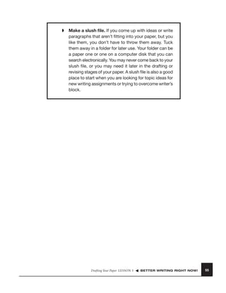 ➧

Make a slush ﬁle. If you come up with ideas or write
paragraphs that aren’t ﬁtting into your paper, but you
like them, you don’t have to throw them away. Tuck
them away in a folder for later use. Your folder can be
a paper one or one on a computer disk that you can
search electronically. You may never come back to your
slush ﬁle, or you may need it later in the drafting or
revising stages of your paper. A slush ﬁle is also a good
place to start when you are looking for topic ideas for
new writing assignments or trying to overcome writer’s
block.

Drafting Your Paper LESSON 5

BETTER WRITING RIGHT NOW!

55

 