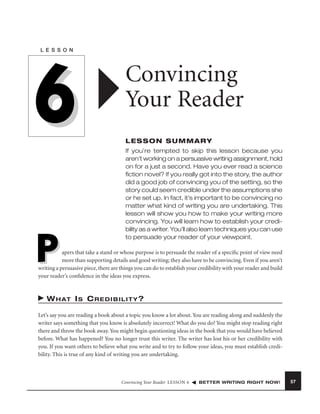 L E S S O N

6
P

Convincing
Your Reader
LESSON SUMMARY
If you’re tempted to skip this lesson because you
aren’t working on a persuasive writing assignment, hold
on for a just a second. Have you ever read a science
ﬁction novel? If you really got into the story, the author
did a good job of convincing you of the setting, so the
story could seem credible under the assumptions she
or he set up. In fact, it’s important to be convincing no
matter what kind of writing you are undertaking. This
lesson will show you how to make your writing more
convincing. You will learn how to establish your credibility as a writer. You’ll also learn techniques you can use
to persuade your reader of your viewpoint.

apers that take a stand or whose purpose is to persuade the reader of a speciﬁc point of view need
more than supporting details and good writing; they also have to be convincing. Even if you aren’t
writing a persuasive piece, there are things you can do to establish your credibility with your reader and build
your reader’s conﬁdence in the ideas you express.

W H AT I S C R E D I B I L I T Y ?
Let’s say you are reading a book about a topic you know a lot about. You are reading along and suddenly the
writer says something that you know is absolutely incorrect! What do you do? You might stop reading right
there and throw the book away. You might begin questioning ideas in the book that you would have believed
before. What has happened? You no longer trust this writer. The writer has lost his or her credibility with
you. If you want others to believe what you write and to try to follow your ideas, you must establish credibility. This is true of any kind of writing you are undertaking.

Convincing Your Reader LESSON 6

BETTER WRITING RIGHT NOW!

57

 