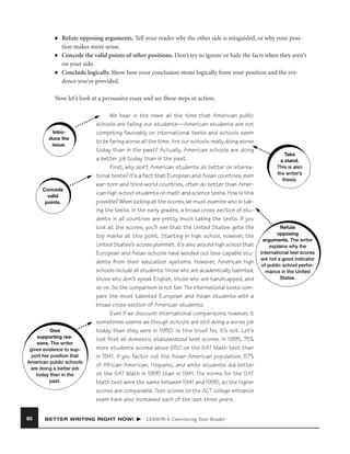 ■

■

■

Refute opposing arguments. Tell your reader why the other side is misguided, or why your position makes more sense.
Concede the valid points of other positions. Don’t try to ignore or hide the facts when they aren’t
on your side.
Conclude logically. Show how your conclusion stems logically from your position and the evidence you’ve provided.

Now let’s look at a persuasive essay and see these steps in action.

Introduce the
issue.

Concede
valid
points.

Give
supporting reasons. The writer
gives evidence to support her position that
American public schools
are doing a better job
today than in the
past.

60

We hear in the news all the time that American public
schools are failing our students—American students are not
competing favorably on international tests and schools seem
to be faring worse all the time. Are our schools really doing worse
today than in the past? Actually, American schools are doing
a better job today than in the past.
First, why don’t American students do better on international tests? It’s a fact that European and Asian countries, even
war-torn and third-world countries, often do better than American high school students on math and science tests. How is this
possible? When looking at the scores, we must examine who is taking the tests. In the early grades, a broad cross section of students in all countries are pretty much taking the tests. If you
look at the scores, you’ll see that the United States gets the
top marks at this point. Starting in high school, however, the
United States’s scores plummet. It’s also around high school that
European and Asian schools have weeded out less-capable students from their education systems. However, American high
schools include all students: those who are academically talented,
those who don’t speak English, those who are handicapped, and
so on. So the comparison is not fair. The international tests compare the most talented European and Asian students with a
broad cross section of American students.
Even if we discount international comparisons, however, it
sometimes seems as though schools are still doing a worse job
today than they were in 1950. Is this true? No, it’s not. Let’s
look ﬁrst at domestic standardized test scores. In 1995, 75%
more students scored above 650 on the SAT Math test than
in 1941. If you factor out the Asian-American population, 57%
of African-American, Hispanic, and white students did better
on the SAT Math in 1995 than in 1941. The norms for the SAT
Math test were the same between 1941 and 1995, so the higher
scores are comparable. Test scores on the ACT college entrance
exam have also increased each of the last three years.

BETTER WRITING RIGHT NOW!

LESSON 6 Convincing Your Reader

Take
a stand.
This is also
the writer’s
thesis.

Refute
opposing
arguments. The writer
explains why the
international test scores
are not a good indicator
of public school performance in the United
States.

 