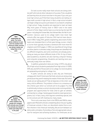 Give
supporting reasons. The writer
gives evidence to support her position that
American public schools
are doing a better job
today than in the
past.

Explain
the issue. The
writer explains why
people are unhappy
with schools even though
the schools are doing a
better job today than
in the past.

Do test scores really mean that schools are doing a better job? Let’s look at other indicators of success. First, students
are learning more at school now than in the past. If you visit your
local high school, you’ll ﬁnd that many students are taking college credit courses in high school. In fact, a high school student
can begin college as a junior just based on coursework completed
in high school. Today, students are expected to learn at least
ﬁfty more years of history than in 1950—and in the same
amount of time. Major events have occurred during the last 50
years—including the Korean War, the Vietnam War, the fall of communism. Calculus used to be college math—now most high
schools offer two years of Calculus. DNA had not been discovered in 1950. Today, DNA, genetic engineering, and a host of other
topics are standard fare in a ﬁrst-year biology course—that’s
a course that typically includes a textbook with more than 50
chapters and 1000 pages. In 1950, we classiﬁed all living things
as either plants or animals; today, living things are classiﬁed into
six different kingdoms, and some scientists are already postulating as many as eleven different kinds of life. On top of standard academics, students are also learning computer literacy
and computer programming. Students are learning more academically today than ever before.
In addition, graduation rates are rising. In 1870, only about
3% of high school students graduated from high school. In 1995,
83% did, and 60% of those went on to college. So more students
are graduating and going to college, too.
If public schools are doing so well, why are Americans
unhappy with them? Americans feel that schools are doing a bad
job because they aren’t meeting the needs of their kids. But which
needs are we talking about? That all depends on the child—and
every child is different. The problem is there is no consensus on
the criteria upon which our schools are to be judged. If a child
is athletically inclined, a school should provide a strong athletic
program and opportunities for that child to gain an athletic
scholarship to college. Handicapped students need special programs, too. In fact, every child requires something special, and
so the schools are left meeting too many needs.
This is not a new issue. Even in the 1950s and 1960s, newspapers were ﬁlled with articles complaining about the poor quality
of American schools. In fact, our discontent stems from a conﬂict inherent in the American mentality. We are torn between our
democratic principles of providing a free and appropriate education for everyone and achieving excellence. As Americans, we do
Convincing Your Reader LESSON 6

Concede valid
Concede valid
points. The writer
points. The writer
validates the feelings
validates the feelings
of many parents who
of many parents who
are unhappy with
are unhappy with
public schools.
public schools.

BETTER WRITING RIGHT NOW!

61

 