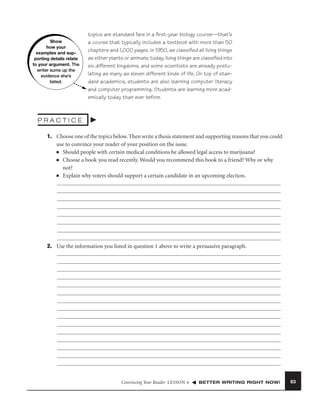 Show
how your
examples and supporting details relate
to your argument. The
writer sums up the
evidence she’s
listed.

topics are standard fare in a ﬁrst-year biology course—that’s
a course that typically includes a textbook with more than 50
chapters and 1,000 pages. In 1950, we classiﬁed all living things
as either plants or animals; today, living things are classiﬁed into
six different kingdoms, and some scientists are already postulating as many as eleven different kinds of life. On top of standard academics, students are also learning computer literacy
and computer programming. Students are learning more academically today than ever before.

PRACTICE
1. Choose one of the topics below. Then write a thesis statement and supporting reasons that you could
use to convince your reader of your position on the issue.
■ Should people with certain medical conditions be allowed legal access to marijuana?
■ Choose a book you read recently. Would you recommend this book to a friend? Why or why
not?
■ Explain why voters should support a certain candidate in an upcoming election.

2. Use the information you listed in question 1 above to write a persuasive paragraph.

Convincing Your Reader LESSON 6

BETTER WRITING RIGHT NOW!

63

 