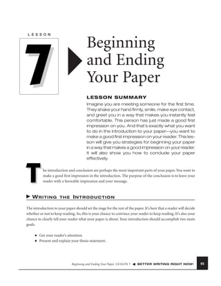 L E S S O N

Beginning
and Ending
Your Paper

7

LESSON SUMMARY
Imagine you are meeting someone for the ﬁrst time.
They shake your hand ﬁrmly, smile, make eye contact,
and greet you in a way that makes you instantly feel
comfortable. This person has just made a good ﬁrst
impression on you. And that’s exactly what you want
to do in the introduction to your paper—you want to
make a good ﬁrst impression on your reader. This lesson will give you strategies for beginning your paper
in a way that makes a good impression on your reader.
It will also show you how to conclude your paper
effectively.

T

he introduction and conclusion are perhaps the most important parts of your paper. You want to
make a good ﬁrst impression in the introduction. The purpose of the conclusion is to leave your
reader with a favorable impression and your message.

WRITING

THE

INTRODUCTION

The introduction to your paper should set the stage for the rest of the paper. It’s here that a reader will decide
whether or not to keep reading. So, this is your chance to convince your reader to keep reading. It’s also your
chance to clearly tell your reader what your paper is about. Your introduction should accomplish two main
goals.
■
■

Get your reader’s attention.
Present and explain your thesis statement.

Beginning and Ending Your Paper LESSON 7

BETTER WRITING RIGHT NOW!

65

 