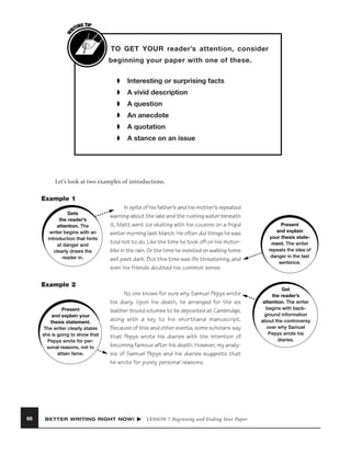 W

G TIP
TIN
RI

TO GET YOUR reader’s attention, consider
beginning your paper with one of these.
➧

Interesting or surprising facts

➧

A vivid description

➧

A question

➧

An anecdote

➧

A quotation

➧

A stance on an issue

Let’s look at two examples of introductions.
Example 1
Gets
the reader’s
attention. The
writer begins with an
introduction that hints
at danger and
clearly draws the
reader in.

In spite of his father’s and his mother’s repeated
warning about the lake and the rushing water beneath
it, Matt went ice skating with his cousins on a frigid
winter morning last March. He often did things he was
told not to do. Like the time he took off on his motorbike in the rain. Or the time he insisted on walking home
well past dark. But this time was life threatening, and
even his friends doubted his common sense.

Example 2

Present
and explain your
thesis statement.
The writer clearly states
she is going to show that
Pepys wrote for personal reasons, not to
attain fame.

66

No one knows for sure why Samuel Pepys wrote
his diary. Upon his death, he arranged for the six
leather-bound volumes to be deposited at Cambridge,
along with a key to his shorthand manuscript.
Because of this and other events, some scholars say
that Pepys wrote his diaries with the intention of
becoming famous after his death. However, my analysis of Samuel Pepys and his diaries suggests that
he wrote for purely personal reasons.

BETTER WRITING RIGHT NOW!

LESSON 7 Beginning and Ending Your Paper

Present
and explain
your thesis statement. The writer
repeats the idea of
danger in the last
sentence.

Get
the reader’s
attention. The writer
begins with background information
about the controversy
over why Samuel
Pepys wrote his
diaries.

 
