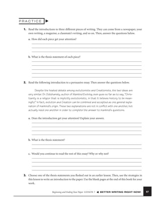 PRACTICE
1. Read the introductions to three different pieces of writing. They can come from a newspaper, your
own writing, a magazine, a classmate’s writing, and so on. Then, answer the questions below.
a. How did each piece get your attention?

b. What is the thesis statement of each piece?

2. Read the following introduction to a persuasive essay. Then answer the questions below.
Despite the heated debate among evolutionists and Creationists, the two ideas are
very similar. Dr. Dobzhansky, author of Mankind Evolving, even goes so far as to say, “Christianity is a religion that is implicitly evolutionistic, in that it believes history to be meaningful.” In fact, evolution and Creation can be combined and accepted as one general explanation of mankind’s origin. These two explanations are not in conﬂict with one another, but
actually need one another in order to complete the answer to mankind’s questions.
a. Does the introduction get your attention? Explain your answer.

b. What is the thesis statement?

c. Would you continue to read the rest of this essay? Why or why not?

3. Choose one of the thesis statements you ﬂeshed out in an earlier lesson. Then, use the strategies in
this lesson to write an introduction to the paper. Use the blank pages at the end of this book for your
work.
Beginning and Ending Your Paper LESSON 7

BETTER WRITING RIGHT NOW!

67

 