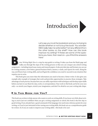 Introduction
Let’s say you’re at the bookstore and you’re trying to
decide whether or not to buy this book. You wonder:
Will it really help me write better? Is it any different from
the other books on the shelf? How can this book
improve my writing? If these are some of the questions you have, then read on—you’ll ﬁnd the answers
here!

B

etter Writing Right Now is a step-by-step guide to writing. It takes you from the blank page and
walks you through the steps of the writing process so that you can conquer any school writing
assignment—including timed essay exams and research papers. It also provides tips and formats you can use
for writing resumes, cover letters, general business letters, memos, e-mails, and reports for work. Along the
way, you’ll learn basic writing skills, and you’ll gain the conﬁdence you need to succeed in any situation that
requires you to write.
This book gives you more than the information you need to become a better writer. It also gives you
example after example of strategies that work and provides opportunities to practice those strategies. Take
advantage of each practice, because here you can safely experiment with techniques and develop expert skills
before you have to use them for class, work, or correspondence. Your work in this book can be for your eyes
only—so stretch your ﬁngers, stretch your imagination, and don’t be afraid to see your writing take shape.

IS THIS BOOK

FOR

YOU?

This book was written to help anyone who wants to work on writing skills. If you know very little about writing or you’re just not conﬁdent when you get a writing assignment at school, this book is the ﬁrst step to
good writing. If you already have a good command of the language, but need some reference points for your
writing, or if you’re just interested in ﬁne-tuning your writing skills, this book acts as a comprehensive guide
for writers. So if you are ready to improve your writing skills—this book is for you!

INTRODUCTION

BETTER WRITING RIGHT NOW!

vii

 