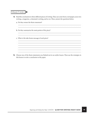 PRACTICE
4. Read the conclusions to three different pieces of writing. They can come from a newspaper, your own
writing, a magazine, a classmate’s writing, and so on. Then, answer the questions below.
a. Do they restate the thesis statement?

b. Do they summarize the main points of the piece?

c. What is the take-home message of each piece?

5. Choose one of the thesis statements you ﬂeshed out in an earlier lesson. Then use the strategies in
this lesson to write a conclusion to the paper.

Beginning and Ending Your Paper LESSON 7

BETTER WRITING RIGHT NOW!

69

 
